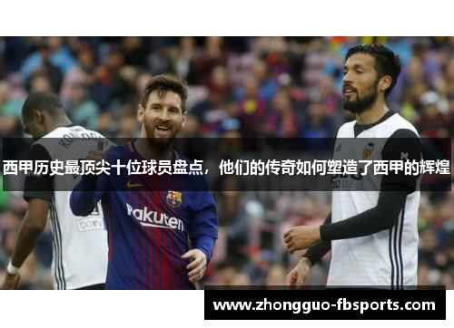 西甲历史最顶尖十位球员盘点，他们的传奇如何塑造了西甲的辉煌
