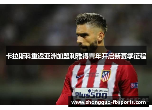 卡拉斯科重返亚洲加盟利雅得青年开启新赛季征程